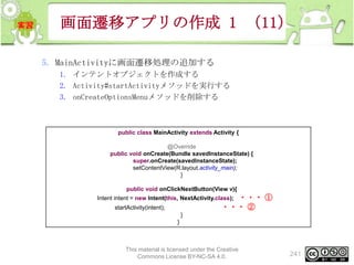 画面遷移アプリの作成 1 （11）
5. MainActivityに画面遷移処理の追加する
1. インテントオブジェクトを作成する
2. Activity#startActivityメソッドを実行する
3. onCreateOptionsMenuメソッドを削除する

public class MainActivity extends Activity {
@Override
public void onCreate(Bundle savedInstanceState) {
super.onCreate(savedInstanceState);
setContentView(R.layout.activity_main);
}
public void onClickNextButton(View v){

・・・ ①
・・・ ②

Intent intent = new Intent(this, NextActivity.class);
startActivity(intent);
}
}

This material is licensed under the Creative
Commons License BY-NC-SA 4.0.

241

 