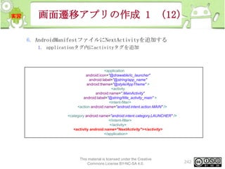 画面遷移アプリの作成 1 （12）
6. AndroidManifestファイルにNextActivityを追加する
1. applicationタグ内にactivityタグを追加

<application
android:icon="@drawable/ic_launcher"
android:label="@string/app_name"
android:theme="@style/AppTheme" >
<activity
android:name=".MainActivity"
android:label="@string/title_activity_main" >
<intent-filter>
<action android:name="android.intent.action.MAIN" />
<category android:name="android.intent.category.LAUNCHER" />
</intent-filter>
</activity>
<activity android:name="NextActivity"></activity>
</application>

This material is licensed under the Creative
Commons License BY-NC-SA 4.0.

242

 