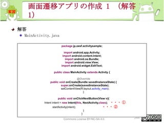 画面遷移アプリの作成 1 （解答
1）
解答
MainActivity.java
package jp.oesf.activitysample;
import android.app.Activity;
import android.content.Intent;
import android.os.Bundle;
import android.view.View;
import android.widget.EditText;
public class MainActivity extends Activity {
@Override
public void onCreate(Bundle savedInstanceState) {
super.onCreate(savedInstanceState);
setContentView(R.layout.activity_main);
}
public void onClickNextButton(View v){

・・・ ①
・・・ ②

Intent intent = new Intent(this, NextActivity.class);
startActivity(intent);

}
}
This material is licensed under the Creative
Commons License BY-NC-SA 4.0.

244

 