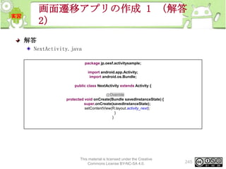 画面遷移アプリの作成 1 （解答
2）
解答
NextActivity.java
package jp.oesf.activitysample;
import android.app.Activity;
import android.os.Bundle;
public class NextActivity extends Activity {
@Override
protected void onCreate(Bundle savedInstanceState) {
super.onCreate(savedInstanceState);
setContentView(R.layout.activity_next);
}
}

This material is licensed under the Creative
Commons License BY-NC-SA 4.0.

245

 