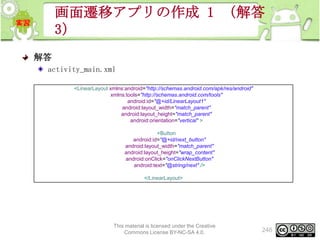 画面遷移アプリの作成 1 （解答
3）
解答
activity_main.xml
<LinearLayout xmlns:android="http://schemas.android.com/apk/res/android"
xmlns:tools="http://schemas.android.com/tools"
android:id="@+id/LinearLayout1"
android:layout_width="match_parent"
android:layout_height="match_parent"
android:orientation="vertical" >
<Button
android:id="@+id/next_button"
android:layout_width="match_parent"
android:layout_height="wrap_content"
android:onClick="onClickNextButton"
android:text="@string/next" />
</LinearLayout>

This material is licensed under the Creative
Commons License BY-NC-SA 4.0.

246

 