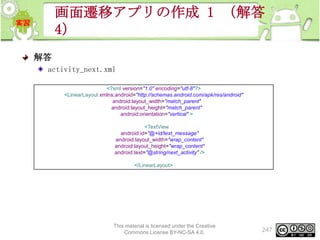 画面遷移アプリの作成 1 （解答
4）
解答
activity_next.xml
<?xml version="1.0" encoding="utf-8"?>
<LinearLayout xmlns:android="http://schemas.android.com/apk/res/android"
android:layout_width="match_parent"
android:layout_height="match_parent"
android:orientation="vertical" >
<TextView
android:id="@+id/text_message"
android:layout_width="wrap_content"
android:layout_height="wrap_content"
android:text="@string/next_activity" />
</LinearLayout>

This material is licensed under the Creative
Commons License BY-NC-SA 4.0.

247

 
