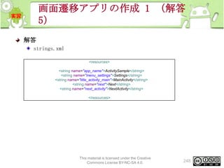 画面遷移アプリの作成 1 （解答
5）
解答
strings.xml
<resources>
<string name="app_name">ActivitySample</string>
<string name="menu_settings">Settings</string>
<string name="title_activity_main">MainActivity</string>
<string name="next">Next</string>
<string name="next_activity">NextActivity</string>
</resources>

This material is licensed under the Creative
Commons License BY-NC-SA 4.0.

248

 