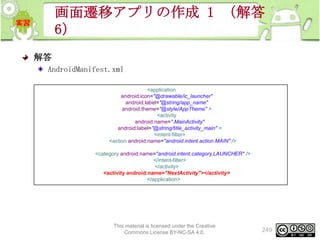 画面遷移アプリの作成 1 （解答
6）
解答
AndroidManifest.xml
<application
android:icon="@drawable/ic_launcher"
android:label="@string/app_name"
android:theme="@style/AppTheme" >
<activity
android:name=".MainActivity"
android:label="@string/title_activity_main" >
<intent-filter>
<action android:name="android.intent.action.MAIN" />
<category android:name="android.intent.category.LAUNCHER" />
</intent-filter>
</activity>
<activity android:name="NextActivity"></activity>
</application>

This material is licensed under the Creative
Commons License BY-NC-SA 4.0.

249

 