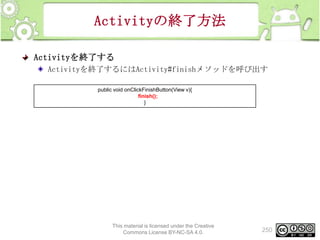 Activityの終了方法
Activityを終了する
Activityを終了するにはActivity#finishメソッドを呼び出す
public void onClickFinishButton(View v){
finish();
}

This material is licensed under the Creative
Commons License BY-NC-SA 4.0.

250

 