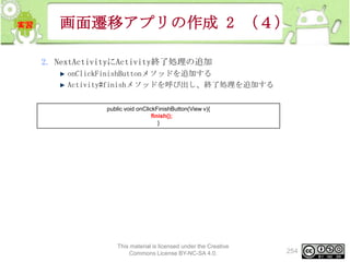 画面遷移アプリの作成 2 （４）
2. NextActivityにActivity終了処理の追加
onClickFinishButtonメソッドを追加する
Activity#finishメソッドを呼び出し、終了処理を追加する
public void onClickFinishButton(View v){
finish();
}

This material is licensed under the Creative
Commons License BY-NC-SA 4.0.

254

 