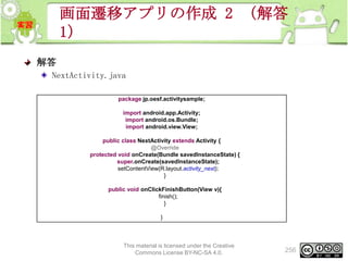 画面遷移アプリの作成 2 （解答
1）
解答
NextActivity.java
package jp.oesf.activitysample;
import android.app.Activity;
import android.os.Bundle;
import android.view.View;
public class NextActivity extends Activity {
@Override
protected void onCreate(Bundle savedInstanceState) {
super.onCreate(savedInstanceState);
setContentView(R.layout.activity_next);
}
public void onClickFinishButton(View v){
finish();
}
}

This material is licensed under the Creative
Commons License BY-NC-SA 4.0.

256

 