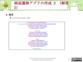 画面遷移アプリの作成 2 （解答
2）
解答
activity_next.xml
<?xml version="1.0" encoding="utf-8"?>
<LinearLayout xmlns:android="http://schemas.android.com/apk/res/android"
android:layout_width="match_parent"
android:layout_height="match_parent"
android:orientation="vertical" >
<TextView
android:id="@+id/text_message"
android:layout_width="wrap_content"
android:layout_height="wrap_content"
android:text="@string/next_activity" />
<Button
android:id="@+id/button1"
android:layout_width="match_parent"
android:layout_height="wrap_content"
android:onClick="onClickFinishButton"
android:text="@string/finish" />
</LinearLayout>

This material is licensed under the Creative
Commons License BY-NC-SA 4.0.

257

 