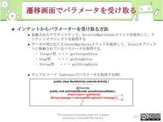 遷移画面でパラメータを受け取る
インテントからパラメーターを受け取る方法
起動されたアクティビティで、Activity#getIntentメソッドを使用して、イ
ンテントオブジェクトを取得する
データの型に応じたIntent#getExtraメソッドを使用して、Intentオブジェク
トに格納されているパラメータを取得する
• Integer型 ・・・ getIntegerExtra
• Long型
・・・ getLongExtra
• String型 ・・・ getStringExtra
サンプルコード（onCreateでパラメータを取得する例）
public class NextActivity extends Activity {
・・・・・・・・
@Override
public void onCreate(Bundle savedInstanceState) {
Intent intent = getIntent();
・・・1
String message = intent.getStringExtra(”message”);
・・・2
}
}

This material is licensed under the Creative
Commons License BY-NC-SA 4.0.

261

 