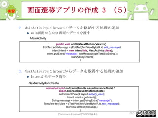 画面遷移アプリの作成 3 （５）
2. MainActivityにIntentにデータを格納する処理の追加
Main画面からNext画面へデータを渡す
MainActivity
public void onClickNextButton(View v){
EditText editMessage = (EditText)findViewById(R.id.edit_message);
Intent intent = new Intent(this, NextActivity.class);
intent.putExtra("message", editMessage.getText().toString());
startActivity(intent);
}

3. NextActivityにIntentからデータを取得する処理の追加
Intentからデータ取得
NextActivity#onCreate
protected void onCreate(Bundle savedInstanceState) {
super.onCreate(savedInstanceState);
setContentView(R.layout.activity_next);
Intent intent = getIntent();
String message = intent.getStringExtra("message");
TextView textView = (TextView)findViewById(R.id.text_message);
textView.setText(message);
}
This material is licensed under the Creative
Commons License BY-NC-SA 4.0.

265

 
