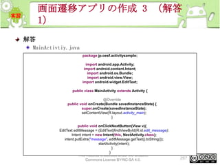 画面遷移アプリの作成 3 （解答
1）
解答
MainActivtiy.java
package jp.oesf.activitysample;
import android.app.Activity;
import android.content.Intent;
import android.os.Bundle;
import android.view.View;
import android.widget.EditText;
public class MainActivity extends Activity {
@Override
public void onCreate(Bundle savedInstanceState) {
super.onCreate(savedInstanceState);
setContentView(R.layout.activity_main);
}
public void onClickNextButton(View v){
EditText editMessage = (EditText)findViewById(R.id.edit_message);
Intent intent = new Intent(this, NextActivity.class);
intent.putExtra("message", editMessage.getText().toString());
startActivity(intent);
}
}
This material is licensed under the Creative
Commons License BY-NC-SA 4.0.

267

 