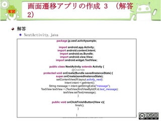 画面遷移アプリの作成 3 （解答
2）
解答
NextActivity.java
package jp.oesf.activitysample;
import android.app.Activity;
import android.content.Intent;
import android.os.Bundle;
import android.view.View;
import android.widget.TextView;
public class NextActivity extends Activity {
@Override
protected void onCreate(Bundle savedInstanceState) {
super.onCreate(savedInstanceState);
setContentView(R.layout.activity_next);
Intent intent = getIntent();
String message = intent.getStringExtra("message");
TextView textView = (TextView)findViewById(R.id.text_message);
textView.setText(message);
}
public void onClickFinishButton(View v){
finish();
}
This material is licensed under the Creative
}
Commons License BY-NC-SA 4.0.

268

 