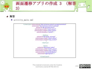 画面遷移アプリの作成 3 （解答
3）
解答
activity_main.xml
<LinearLayout xmlns:android="http://schemas.android.com/apk/res/android"
xmlns:tools="http://schemas.android.com/tools"
android:id="@+id/LinearLayout1"
android:layout_width="match_parent"
android:layout_height="match_parent"
android:orientation="vertical" >
<EditText
android:id="@+id/edit_message"
android:layout_width="match_parent"
android:layout_height="wrap_content"
>
</EditText>
<Button
android:id="@+id/next_button"
android:layout_width="match_parent"
android:layout_height="wrap_content"
android:onClick="onClickNextButton"
android:text="@string/next" />
</LinearLayout>

This material is licensed under the Creative
Commons License BY-NC-SA 4.0.

269

 