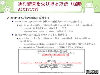 実行結果を受け取る方法（起動
Activity）
Activityの処理結果を取得する
startActivityForResultを使って遷移先Activityを起動する
public void startActivityForResult (Intent intent, int requestCode)
• intentへ起動したいActivityをセットする
• requestCodeはonActivityResultの第1引数になる

遷移元のActivityに以下のメソッドを実装する
protected void onActivityResult (int requestCode, int resultCode,
Intent data)
• requestCodeにはstartActivityForResultの第2引数に指定した値が入る
• resultCodeとdataにはsetResultの引数に指定した値が入る
サンプルコード
public void onClickNextButton(View v) {
Intent intent = new Intent(this, NextActivity.class);
startActivityForResult(intent, 123);
}

@Override
protected void onActivityResult(int requestCode, int resultCode, Intent data) {
Log.d(TAG, "requestCode = " + requestCode);
Log.d(TAG, "resultCode = " + resultCode);
}
This material is licensed under the Creative
273
Commons License BY-NC-SA 4.0.

 