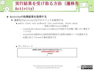 実行結果を受け取る方法（遷移先
Activity)
Activityの処理結果を取得する
遷移先のActivityに以下のメソッドを使用する
public final void setResult (int resultCode, Intent data)
– ※第２引数のIntentは省略可

• resultCodeとdataにonActivityResultの対応する引数へ渡したい値をセ
ットする
• resultCodeはRESULT_CANCELEDやRESULT_OK等の結果コードを指定する
• 必要に応じてIntentに値を設定する

サンプルコード
public void onClickFinishButton(View v) {
setResult(RESULT_OK);
finish();
}

This material is licensed under the Creative
Commons License BY-NC-SA 4.0.

274

 