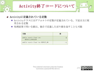 Activity終了コードについて
Activityに定義されている定数
Activityクラスにはデフォルトの定数が定義されている。下記は主に使
用される定数
処理結果で用いる値は、独自で定義した戻り値を返すことも可能
定義

値

public static final int
RESULT_CANCELED
public static final int RESULT_OK

This material is licensed under the Creative
Commons License BY-NC-SA 4.0.

0
-1

275

 