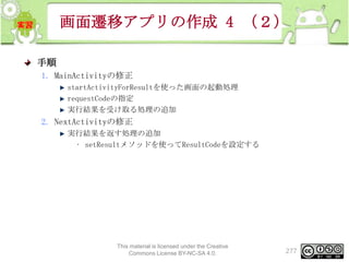 画面遷移アプリの作成 4 （２）
手順
1. MainActivityの修正
startActivityForResultを使った画面の起動処理
requestCodeの指定
実行結果を受け取る処理の追加

2. NextActivityの修正
実行結果を返す処理の追加
• setResultメソッドを使ってResultCodeを設定する

This material is licensed under the Creative
Commons License BY-NC-SA 4.0.

277

 