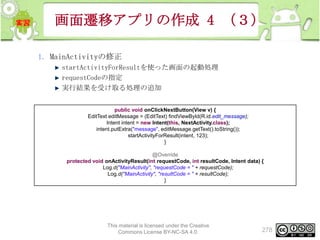画面遷移アプリの作成 4 （３）
1. MainActivityの修正
startActivityForResultを使った画面の起動処理
requestCodeの指定
実行結果を受け取る処理の追加
public void onClickNextButton(View v) {
EditText editMessage = (EditText) findViewById(R.id.edit_message);
Intent intent = new Intent(this, NextActivity.class);
intent.putExtra("message", editMessage.getText().toString());
startActivityForResult(intent, 123);
}
@Override
protected void onActivityResult(int requestCode, int resultCode, Intent data) {
Log.d("MainActivity", "requestCode = " + requestCode);
Log.d("MainActivity", "resultCode = " + resultCode);
}

This material is licensed under the Creative
Commons License BY-NC-SA 4.0.

278

 