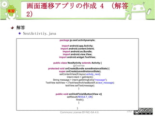 画面遷移アプリの作成 4 （解答
2）
解答
NextActivtiy.java
package jp.oesf.activitysample;
import android.app.Activity;
import android.content.Intent;
import android.os.Bundle;
import android.view.View;
import android.widget.TextView;
public class NextActivity extends Activity {
@Override
protected void onCreate(Bundle savedInstanceState) {
super.onCreate(savedInstanceState);
setContentView(R.layout.activity_next);
Intent intent = getIntent();
String message = intent.getStringExtra("message");
TextView textView = (TextView)findViewById(R.id.text_message);
textView.setText(message);
}
public void onClickFinishButton(View v){
setResult(RESULT_OK);
finish();
}
}
This material is licensed under the Creative
Commons License BY-NC-SA 4.0.

282

 
