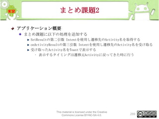 まとめ課題2
アプリケーション概要
まとめ課題に以下の処理を追加する
SetResultの第二引数 Intentを使用し遷移先のActivity名を取得する
onActivityResultの第三引数 Intentを使用し遷移先のActivity名を受け取る
受け取ったActivity名をToastで表示する
• 表示するタイミングは遷移元Activityに戻ってきた時に行う

This material is licensed under the Creative
Commons License BY-NC-SA 4.0.

289

 