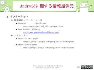 Androidに関する情報提供元
インターネット
技術資料・ツール・ソース
Android
Developers
• http://developer.android.com/index.html
Open Handset Alliance
• http://www.openhandsetalliance.com/

コミュニティ
Android‐SDK‐Japan
• https://groups.google.com/group/android-sdk-japan
Android Developers
• http://groups.google.com/group/android-developers

This material is licensed under the Creative
Commons License BY-NC-SA 4.0.

296

 