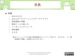 目次
目次
1.
2.
3.
4.
5.
6.
7.

Androidとは
Androidアプリケーションのアーキテクチャ
開発環境の準備
開発ツールの使い方
ユーザーインタフェース
画面遷移
まとめ
※本トレーニングでは既に開発環境はセットアップ済です。そのため、「3. 開
発環境の準備」は説明のみになります。

This material is licensed under the Creative
Commons License BY-NC-SA 4.0.

3

 