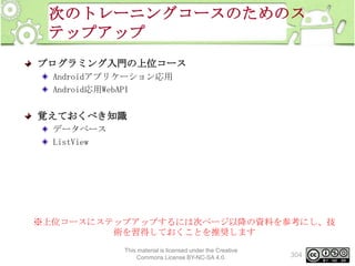 次のトレーニングコースのためのス
テップアップ
プログラミング入門の上位コース
Androidアプリケーション応用
Android応用WebAPI

覚えておくべき知識
データベース
ListView

※上位コースにステップアップするには次ページ以降の資料を参考にし、技
術を習得しておくことを推奨します
This material is licensed under the Creative
Commons License BY-NC-SA 4.0.

304

 