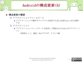 Androidの構成要素(4)
構成要素の概要
④ アプリケーションフレームワーク
アプリケーションの動作やライブラリを使用する為に必要なJava APIを提供
する

⑤ アプリケーション
アプリケーションフレームワークを使用して開発されたAndroidアプリケーシ
ョン
• 具体例として、電話、Webブラウザ、アドレス帳

This material is licensed under the Creative
Commons License BY-NC-SA 4.0.

31

 