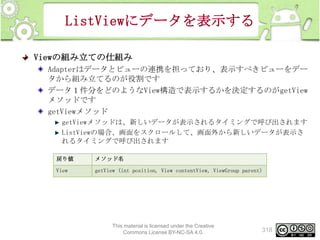 ListViewにデータを表示する
Viewの組み立ての仕組み
Adapterはデータとビューの連携を担っており、表示すべきビューをデー
タから組み立てるのが役割です
データ１件分をどのようなView構造で表示するかを決定するのがgetView
メソッドです
getViewメソッド
getViewメソッドは、新しいデータが表示されるタイミングで呼び出されます
ListViewの場合、画面をスクロールして、画面外から新しいデータが表示さ
れるタイミングで呼び出されます
戻り値

メソッド名

View

getView (int position, View contentView, ViewGroup parent)

This material is licensed under the Creative
Commons License BY-NC-SA 4.0.

318

 