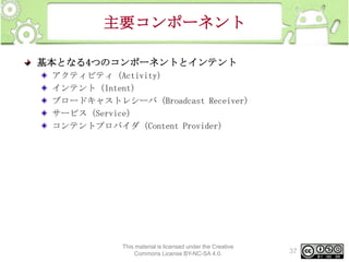主要コンポーネント
基本となる4つのコンポーネントとインテント
アクティビティ（Activity）
インテント（Intent）
ブロードキャストレシーバ（Broadcast Receiver）
サービス（Service）
コンテントプロバイダ（Content Provider）

This material is licensed under the Creative
Commons License BY-NC-SA 4.0.

37

 