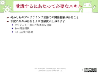 受講するにあたって必要なスキル
何かしらのプログラミング言語での開発経験があること
下記の条件があるとより理解度が上がります
オブジェクト指向の基本的な知識
Java開発経験
Eclipse使用経験

This material is licensed under the Creative
Commons License BY-NC-SA 4.0.

5

 