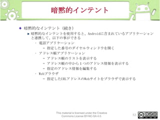 暗黙的インテント
暗黙的なインテント（続き）
暗黙的なインテントを使用すると、Androidに含まれているアプリケーション
と連携して、以下の事ができる
• 電話アプリケーション
– 指定した番号のダイヤルウィンドウを開く
• アドレス帳アプリケーション
– アドレス帳のリストを表示する
– アドレス帳の中から１つのアドレス情報を表示する
– 指定のアドレス情報を編集する
• Webブラウザ
– 指定したURLアドレスのWebサイトをブラウザで表示する

This material is licensed under the Creative
Commons License BY-NC-SA 4.0.

53

 