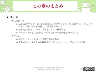 この章のまとめ
まとめ
Activity
Androidアプリケーションの画面は、アクティビティの上にボタン、チェック
ボックス等の部品を配置し、 画面を作成する
基本的に1画面は1つのアクティビティで構成する
アクティビティは実行中、一時停止といった状態を持っている

View
ボタン、チェックボックス等の部品である
複数のビューをまとめる機能を持つビューを、ビューグループと呼ぶ

This material is licensed under the Creative
Commons License BY-NC-SA 4.0.

58

 