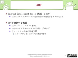 ADT
Android Development Tools（ADT）とは？
AndroidアプリケーションをEclipseで開発する為のPlug-in

ADTが提供する機能
Androidプロジェクトの作成
Androidアプリケーションの実行・デバッグ
リソースファイルの作成支援
リソースファイルについては本節で解説

This material is licensed under the Creative
Commons License BY-NC-SA 4.0.

64

 