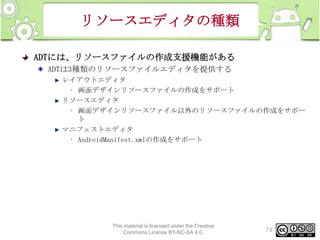 リソースエディタの種類
ADTには、リソースファイルの作成支援機能がある
ADTは3種類のリソースファイルエディタを提供する
レイアウトエディタ
• 画面デザインリソースファイルの作成をサポート
リソースエディタ
• 画面デザインリソースファイル以外のリソースファイルの作成をサポー
ト
マニフェストエディタ
• AndroidManifest.xmlの作成をサポート

This material is licensed under the Creative
Commons License BY-NC-SA 4.0.

74

 