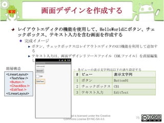画面デザインを作成する
レイアウトエディタの機能を使用して、HelloWorldにボタン、チェ
ックボックス、テキスト入力を含む画面を作成する
完成イメージ
ボタン、チェックボックスはレイアウトエディタのGUI機能を利用して追加す
る
テキスト入力は、画面デザインリソースファイル（XMLファイル）を直接編集
して追加する

階層構造
<LinearLayout>
<TextVIew />
<Button />
<CheckBox />
<EditText />
</LinearLayout>

– 各ビューの表示文字列は以下の通り設定する

# ビュー

表示文字列

1 ボタン

Button01

2 チェックボックス CB1
3 テキスト入力

This material is licensed under the Creative
Commons License BY-NC-SA 4.0.

EditText

75

 