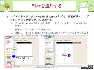 Viewを追加する
レイアウトエディタのGraphical Layoutタブで、画面デザインにボ
タン、チェックボックスを追加する
1. [Form Widgets]からButtonを選択し、スクリーン上にドラッグ＆ドロッ
プする
2. 右図のようにボタンが表示される
3. 同様に、 [Form Widgets]からCheckBoxをスクリーン上にドラッグ＆ド
ロップし、表示されることを確認する

ドラッグ＆ドロッ
プ
This material is licensed under the Creative
Commons License BY-NC-SA 4.0.

77

 