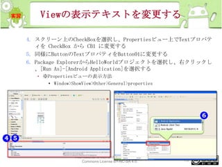 Viewの表示テキストを変更する
4. スクリーン上のCheckBoxを選択し、Propertiesビュー上でTextプロパテ
ィを CheckBox から CB1 に変更する
5. 同様にButtonのTextプロパティをButton01に変更する
6. Package ExplorerからHelloWorldプロジェクトを選択し、右クリックし
、[Run As]-[Android Application]を選択する
• ※Propertiesビューの表示方法
• Window>ShowView>Other>General>properties

This material is licensed under the Creative
Commons License BY-NC-SA 4.0.

78

 
