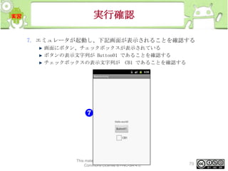 実行確認
7. エミュレータが起動し、下記画面が表示されることを確認する
画面にボタン、チェックボックスが表示されている
ボタンの表示文字列が Button01 であることを確認する
チェックボックスの表示文字列が CB1 であることを確認する

This material is licensed under the Creative
Commons License BY-NC-SA 4.0.

79

 
