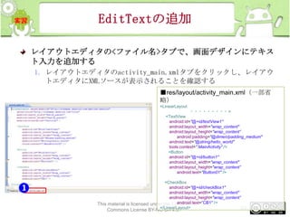 EditTextの追加
レイアウトエディタの<ファイル名>タブで、画面デザインにテキス
ト入力を追加する
1. レイアウトエディタのactivity_main.xmlタブをクリックし、レイアウ
トエディタにXMLソースが表示されることを確認する
■res/layout/activity_main.xml（一部省
略）
<LinearLayout

・・・・・・・・・ >
<TextView
android:id="@+id/textView1"
android:layout_width="wrap_content"
android:layout_height="wrap_content”
android:padding="@dimen/padding_medium"
android:text="@string/hello_world"
tools:context=".MainActivity" />
<Button
android:id="@+id/button1"
android:layout_width="wrap_content"
android:layout_height="wrap_content”
android:text="Button01" />
<CheckBox
android:id="@+id/checkBox1"
android:layout_width="wrap_content"
android:layout_height="wrap_content”
android:text=”CB1" />
This material is licensed under the Creative
</LinearLayout>
84

Commons License BY-NC-SA 4.0.

 
