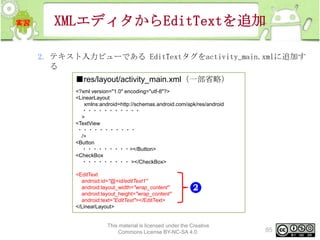 XMLエディタからEditTextを追加
2. テキスト入力ビューである EditTextタグをactivity_main.xmlに追加す
る
■res/layout/activity_main.xml（一部省略）
<?xml version="1.0" encoding="utf-8"?>
<LinearLayout
xmlns:android=http://schemas.android.com/apk/res/android
・・・・・・・・・・・
>
<TextView
・・・・・・・・・・・
/>
<Button
・・・・・・・・・></Button>
<CheckBox
・・・・・・・・・ ></CheckBox>
<EditText
android:id="@+id/editText1"
android:layout_width="wrap_content"
android:layout_height="wrap_content"
android:text="EditText"></EditText>
</LinearLayout>

This material is licensed under the Creative
Commons License BY-NC-SA 4.0.

85

 