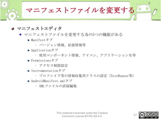 マニフェストファイルを変更する
マニフェストエディタ
マニフェストファイルを変更する為の5つの機能がある
Manifestタブ
• バージョン情報、拡張情報等
Applicationタブ
• 使用コンポーネント情報、アイコン、アプリケーション名等
Permissionsタブ
• アクセス制限設定
Instrumentationタブ
• プロファイラ等の情報収集用クラスの設定（TestRunner等）
AndroidManifest.xmlタブ
• XMLファイルの直接編集

This material is licensed under the Creative
Commons License BY-NC-SA 4.0.

97

 