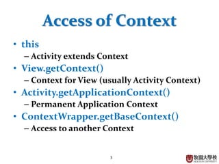 3
Access of Context
• this
– Activity extends Context
• View.getContext()
– Context for View (usually Activity Context)
• Activity.getApplicationContext()
– Permanent Application Context
• ContextWrapper.getBaseContext()
– Access to another Context
 