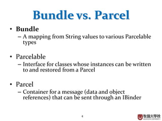 4
Bundle vs. Parcel
• Bundle
– A mapping from String values to various Parcelable
types
• Parcelable
– Interface for classes whose instances can be written
to and restored from a Parcel
• Parcel
– Container for a message (data and object
references) that can be sent through an IBinder
 