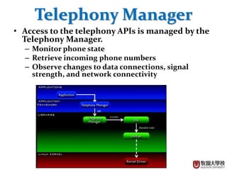 6
Telephony Manager
• Access to the telephony APIs is managed by the
Telephony Manager.
– Monitor phone state
– Retrieve incoming phone numbers
– Observe changes to data connections, signal
strength, and network connectivity
 