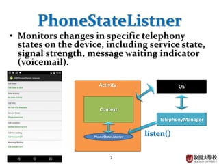 7
PhoneStateListner
• Monitors changes in specific telephony
states on the device, including service state,
signal strength, message waiting indicator
(voicemail).
Activity
Context
PhoneStateListener
OS
TelephonyManager
listen()
 