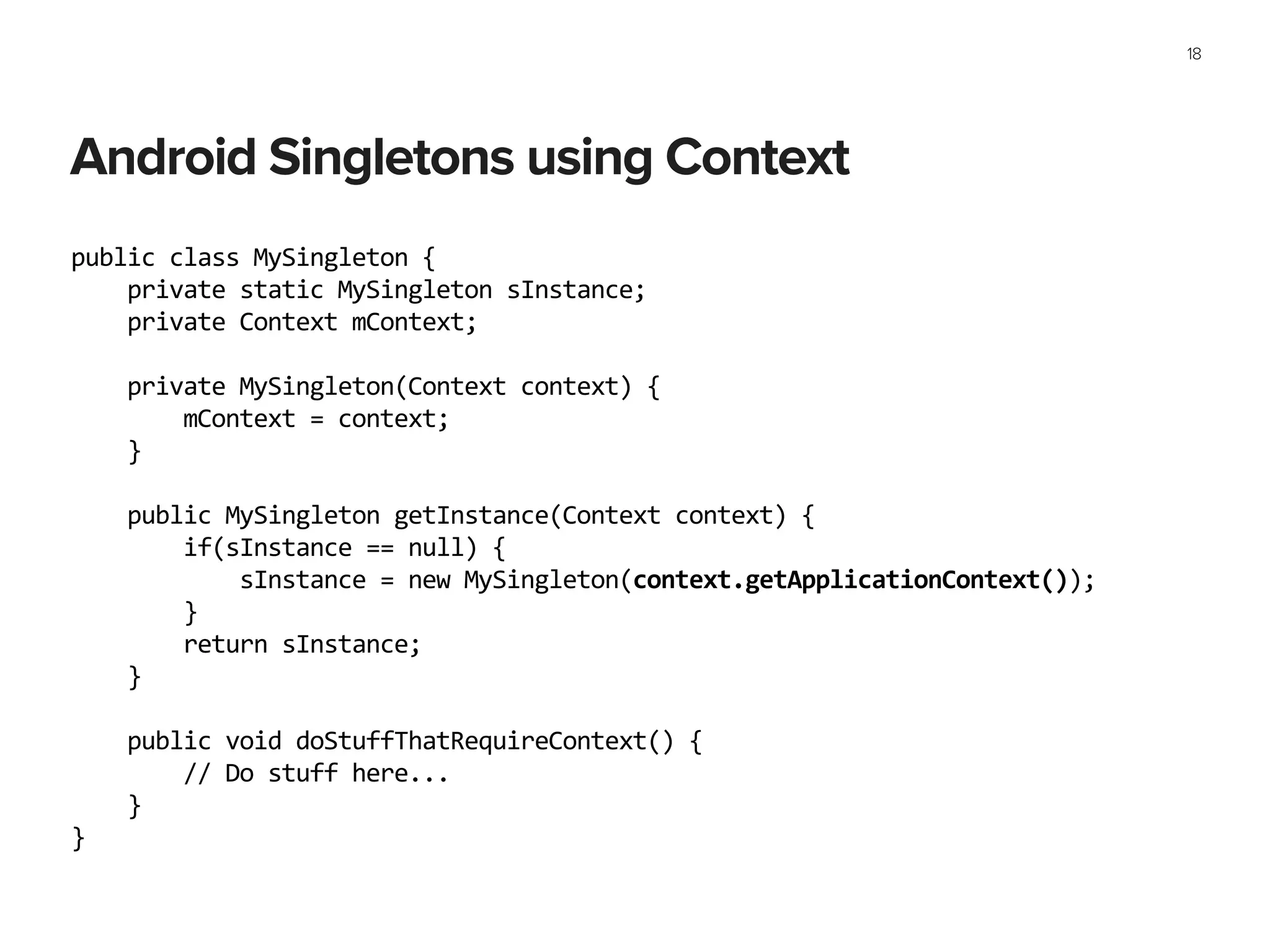 Android Singletons using Context
18
public	
  class	
  MySingleton	
  {	
  
	
  	
  	
  	
  private	
  static	
  MySingleton	
  sInstance;	
  
	
  	
  	
  	
  private	
  Context	
  mContext;	
  
!
	
  	
  	
  	
  private	
  MySingleton(Context	
  context)	
  {	
  
	
  	
  	
  	
  	
  	
  	
  	
  mContext	
  =	
  context;	
  
	
  	
  	
  	
  }	
  
	
  	
  	
  	
  	
  
	
  	
  	
  	
  public	
  MySingleton	
  getInstance(Context	
  context)	
  {	
  
	
  	
  	
  	
  	
  	
  	
  	
  if(sInstance	
  ==	
  null)	
  {	
  
	
  	
  	
  	
  	
  	
  	
  	
  	
  	
  	
  	
  sInstance	
  =	
  new	
  MySingleton(context.getApplicationContext());	
  
	
  	
  	
  	
  	
  	
  	
  	
  }	
  
	
  	
  	
  	
  	
  	
  	
  	
  return	
  sInstance;	
  
	
  	
  	
  	
  }	
  
	
  	
  	
  	
  	
  
	
  	
  	
  	
  public	
  void	
  doStuffThatRequireContext()	
  {	
  
	
  	
  	
  	
  	
  	
  	
  	
  //	
  Do	
  stuff	
  here...	
  
	
  	
  	
  	
  }	
  
}	
  
 