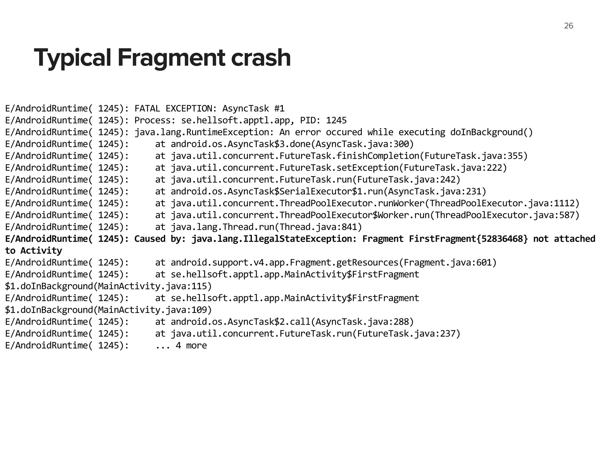 Typical Fragment crash
26
E/AndroidRuntime(	
  1245):	
  FATAL	
  EXCEPTION:	
  AsyncTask	
  #1	
  
E/AndroidRuntime(	
  1245):	
  Process:	
  se.hellsoft.apptl.app,	
  PID:	
  1245	
  
E/AndroidRuntime(	
  1245):	
  java.lang.RuntimeException:	
  An	
  error	
  occured	
  while	
  executing	
  doInBackground()	
  
E/AndroidRuntime(	
  1245):	
  	
  	
  	
  	
  at	
  android.os.AsyncTask$3.done(AsyncTask.java:300)	
  
E/AndroidRuntime(	
  1245):	
  	
  	
  	
  	
  at	
  java.util.concurrent.FutureTask.finishCompletion(FutureTask.java:355)	
  
E/AndroidRuntime(	
  1245):	
  	
  	
  	
  	
  at	
  java.util.concurrent.FutureTask.setException(FutureTask.java:222)	
  
E/AndroidRuntime(	
  1245):	
  	
  	
  	
  	
  at	
  java.util.concurrent.FutureTask.run(FutureTask.java:242)	
  
E/AndroidRuntime(	
  1245):	
  	
  	
  	
  	
  at	
  android.os.AsyncTask$SerialExecutor$1.run(AsyncTask.java:231)	
  
E/AndroidRuntime(	
  1245):	
  	
  	
  	
  	
  at	
  java.util.concurrent.ThreadPoolExecutor.runWorker(ThreadPoolExecutor.java:1112)	
  
E/AndroidRuntime(	
  1245):	
  	
  	
  	
  	
  at	
  java.util.concurrent.ThreadPoolExecutor$Worker.run(ThreadPoolExecutor.java:587)	
  
E/AndroidRuntime(	
  1245):	
  	
  	
  	
  	
  at	
  java.lang.Thread.run(Thread.java:841)	
  
E/AndroidRuntime(	
  1245):	
  Caused	
  by:	
  java.lang.IllegalStateException:	
  Fragment	
  FirstFragment{52836468}	
  not	
  attached	
  
to	
  Activity	
  
E/AndroidRuntime(	
  1245):	
  	
  	
  	
  	
  at	
  android.support.v4.app.Fragment.getResources(Fragment.java:601)	
  
E/AndroidRuntime(	
  1245):	
  	
  	
  	
  	
  at	
  se.hellsoft.apptl.app.MainActivity$FirstFragment
$1.doInBackground(MainActivity.java:115)	
  
E/AndroidRuntime(	
  1245):	
  	
  	
  	
  	
  at	
  se.hellsoft.apptl.app.MainActivity$FirstFragment
$1.doInBackground(MainActivity.java:109)	
  
E/AndroidRuntime(	
  1245):	
  	
  	
  	
  	
  at	
  android.os.AsyncTask$2.call(AsyncTask.java:288)	
  
E/AndroidRuntime(	
  1245):	
  	
  	
  	
  	
  at	
  java.util.concurrent.FutureTask.run(FutureTask.java:237)	
  
E/AndroidRuntime(	
  1245):	
  	
  	
  	
  	
  ...	
  4	
  more
 