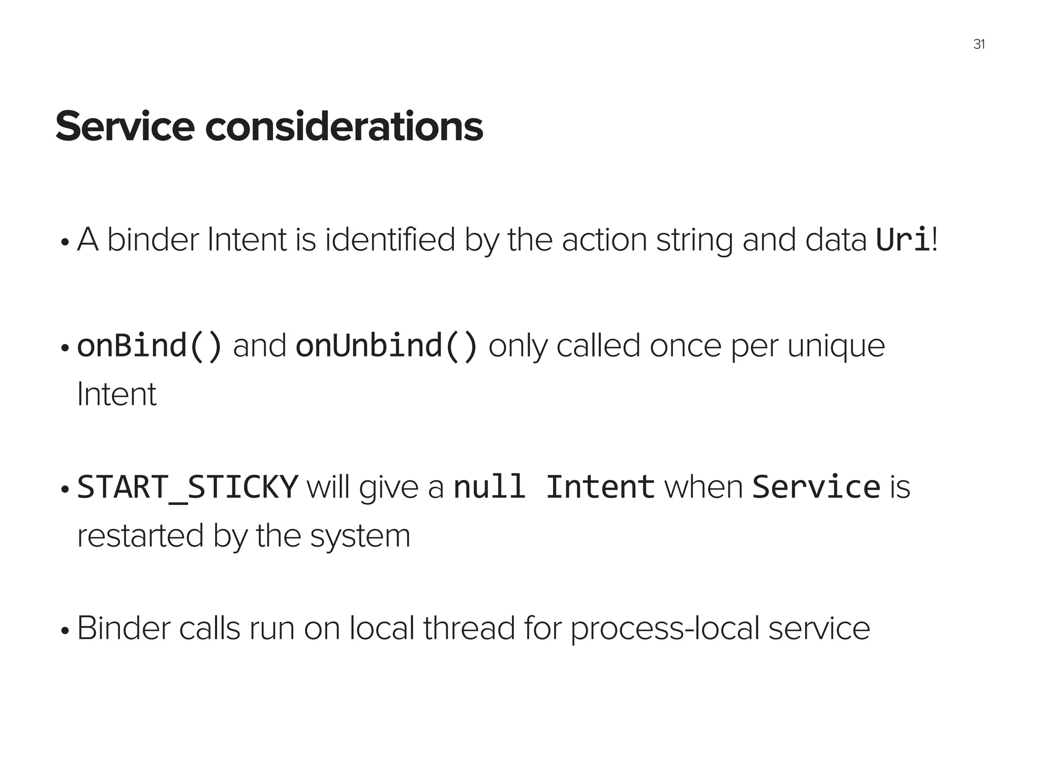 Service considerations
31
•A binder Intent is identified by the action string and data Uri!
!
•onBind() and onUnbind() only called once per unique
Intent 
•START_STICKY will give a null	
  Intent when Service is
restarted by the system 
•Binder calls run on local thread for process-local service
 