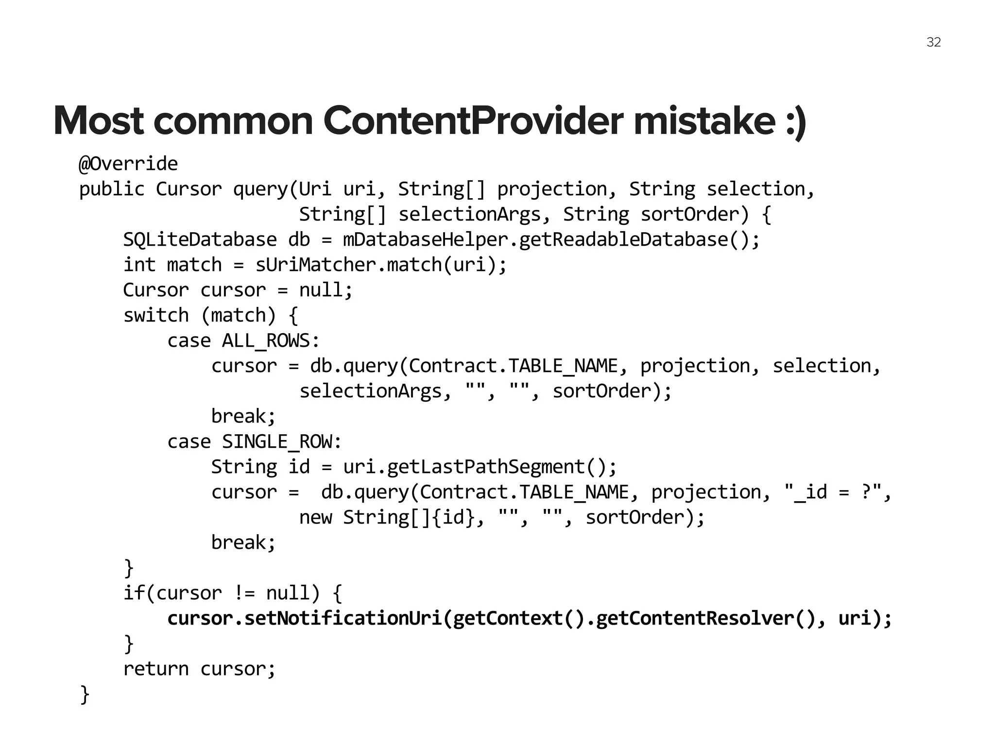 Most common ContentProvider mistake :)
32
@Override	
  
public	
  Cursor	
  query(Uri	
  uri,	
  String[]	
  projection,	
  String	
  selection,	
  
	
  	
  	
  	
  	
  	
  	
  	
  	
  	
  	
  	
  	
  	
  	
  	
  	
  	
  	
  	
  String[]	
  selectionArgs,	
  String	
  sortOrder)	
  {	
  
	
  	
  	
  	
  SQLiteDatabase	
  db	
  =	
  mDatabaseHelper.getReadableDatabase();	
  
	
  	
  	
  	
  int	
  match	
  =	
  sUriMatcher.match(uri);	
  
	
  	
  	
  	
  Cursor	
  cursor	
  =	
  null;	
  
	
  	
  	
  	
  switch	
  (match)	
  {	
  
	
  	
  	
  	
  	
  	
  	
  	
  case	
  ALL_ROWS:	
  
	
  	
  	
  	
  	
  	
  	
  	
  	
  	
  	
  	
  cursor	
  =	
  db.query(Contract.TABLE_NAME,	
  projection,	
  selection,	
  	
  
	
  	
  	
  	
  	
  	
  	
  	
  	
  	
  	
  	
  	
  	
  	
  	
  	
  	
  	
  	
  selectionArgs,	
  "",	
  "",	
  sortOrder);	
  
	
  	
  	
  	
  	
  	
  	
  	
  	
  	
  	
  	
  break;	
  
	
  	
  	
  	
  	
  	
  	
  	
  case	
  SINGLE_ROW:	
  
	
  	
  	
  	
  	
  	
  	
  	
  	
  	
  	
  	
  String	
  id	
  =	
  uri.getLastPathSegment();	
  
	
  	
  	
  	
  	
  	
  	
  	
  	
  	
  	
  	
  cursor	
  =	
  	
  db.query(Contract.TABLE_NAME,	
  projection,	
  "_id	
  =	
  ?",	
  	
  
	
  	
  	
  	
  	
  	
  	
  	
  	
  	
  	
  	
  	
  	
  	
  	
  	
  	
  	
  	
  new	
  String[]{id},	
  "",	
  "",	
  sortOrder);	
  
	
  	
  	
  	
  	
  	
  	
  	
  	
  	
  	
  	
  break;	
  
	
  	
  	
  	
  }	
  
	
  	
  	
  	
  if(cursor	
  !=	
  null)	
  {	
  
	
  	
  	
  	
  	
  	
  	
  	
  cursor.setNotificationUri(getContext().getContentResolver(),	
  uri);	
  
	
  	
  	
  	
  }	
  
	
  	
  	
  	
  return	
  cursor;	
  
}
 